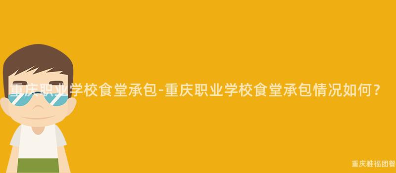 重庆职业学校食堂承包-重庆职业学校食堂承包情况如何？